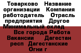 Товарково › Название организации ­ Компания-работодатель › Отрасль предприятия ­ Другое › Минимальный оклад ­ 9 000 - Все города Работа » Вакансии   . Дагестан респ.,Дагестанские Огни г.